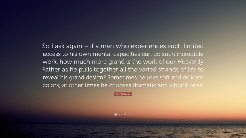 Ravi Zacharias Quote: “So I ask again – if a man who experiences such limited access to his own mental capacities can do such incredible work, how much more grand is the work of our Heavenly Father as he pulls together all the varied strands of life to reveal his grand design? Sometimes he uses soft and delicate colors; at other times he chooses dramatic and vibrant ones.”