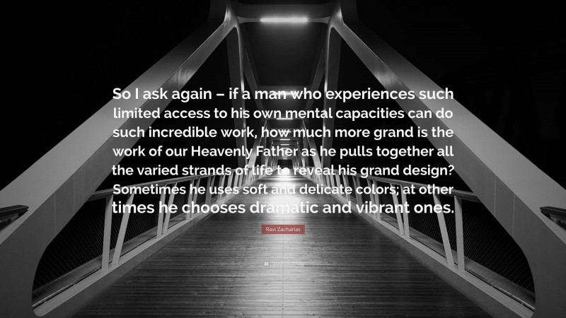 Ravi Zacharias Quote: “So I ask again – if a man who experiences such limited access to his own mental capacities can do such incredible work, how much more grand is the work of our Heavenly Father as he pulls together all the varied strands of life to reveal his grand design? Sometimes he uses soft and delicate colors; at other times he chooses dramatic and vibrant ones.”