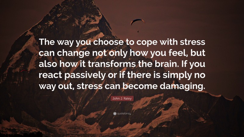 John J. Ratey Quote: “The way you choose to cope with stress can change not only how you feel, but also how it transforms the brain. If you react passively or if there is simply no way out, stress can become damaging.”