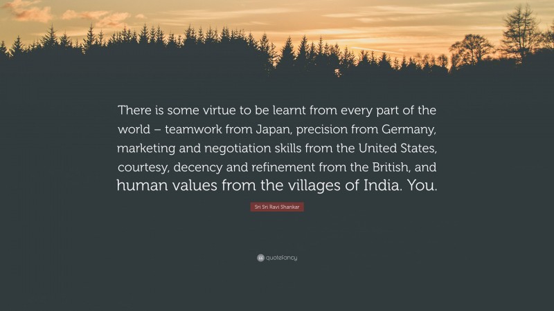 Sri Sri Ravi Shankar Quote: “There is some virtue to be learnt from every part of the world – teamwork from Japan, precision from Germany, marketing and negotiation skills from the United States, courtesy, decency and refinement from the British, and human values from the villages of India. You.”