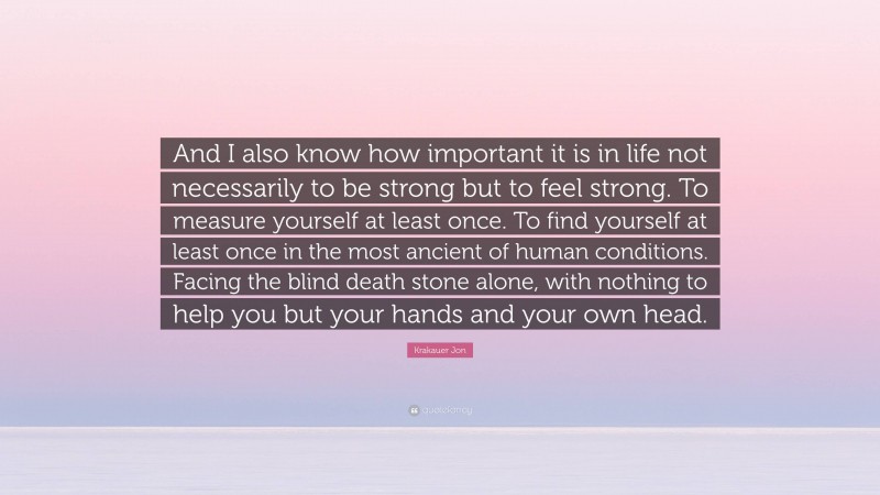 Krakauer Jon Quote: “And I also know how important it is in life not necessarily to be strong but to feel strong. To measure yourself at least once. To find yourself at least once in the most ancient of human conditions. Facing the blind death stone alone, with nothing to help you but your hands and your own head.”