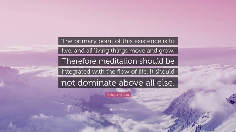 Deng Ming-Dao Quote: “The primary point of this existence is to live, and all living things move and grow. Therefore meditation should be integrated with the flow of life. It should not dominate above all else.”