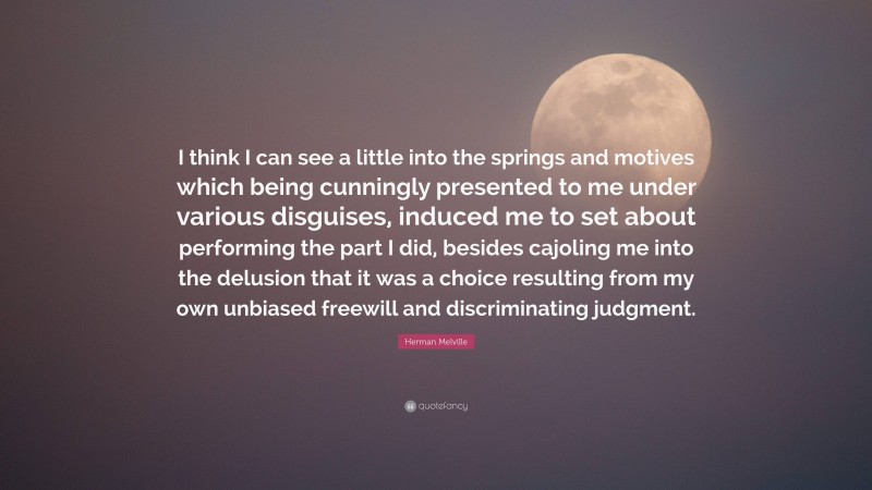 Herman Melville Quote: “I think I can see a little into the springs and motives which being cunningly presented to me under various disguises, induced me to set about performing the part I did, besides cajoling me into the delusion that it was a choice resulting from my own unbiased freewill and discriminating judgment.”