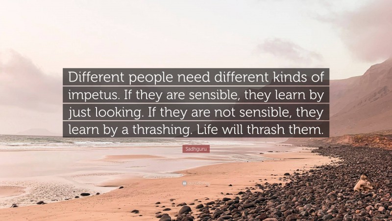 Sadhguru Quote: “Different people need different kinds of impetus. If they are sensible, they learn by just looking. If they are not sensible, they learn by a thrashing. Life will thrash them.”