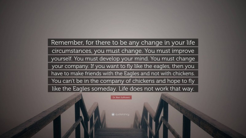 Dr. Bien Sufficient Quote: “Remember, for there to be any change in your life circumstances, you must change. You must improve yourself. You must develop your mind. You must change your company. If you want to fly like the eagles, then you have to make friends with the Eagles and not with chickens. You can’t be in the company of chickens and hope to fly like the Eagles someday. Life does not work that way.”