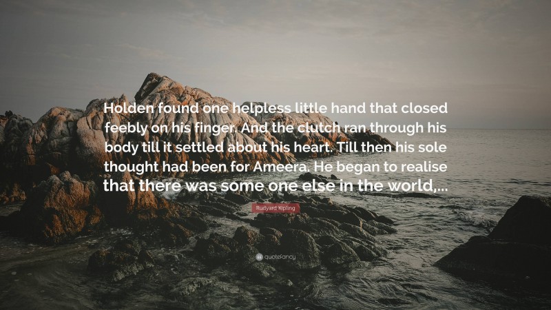 Rudyard Kipling Quote: “Holden found one helpless little hand that closed feebly on his finger. And the clutch ran through his body till it settled about his heart. Till then his sole thought had been for Ameera. He began to realise that there was some one else in the world,...”