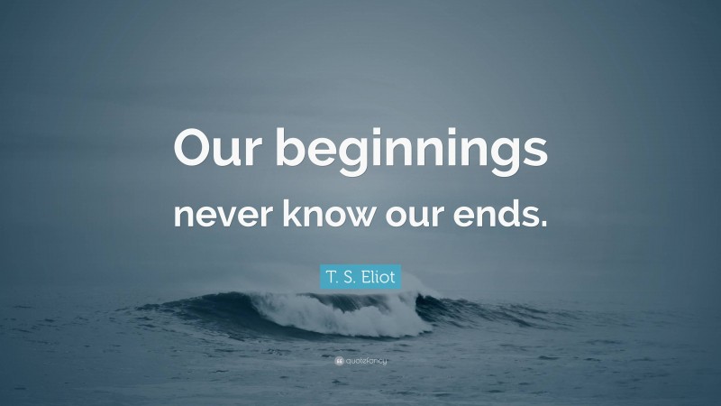 T. S. Eliot Quote: “Our beginnings never know our ends.”