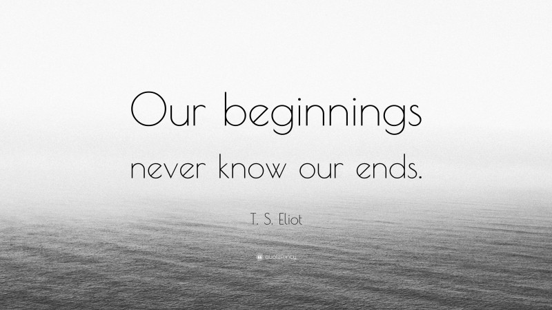 T. S. Eliot Quote: “Our beginnings never know our ends.”