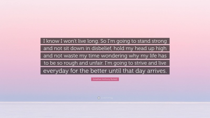 Jonathan Anthony Burkett Quote: “I know I won’t live long. So I’m going to stand strong and not sit down in disbelief, hold my head up high and not waste my time wondering why my life has to be so rough and unfair. I’m going to strive and live everyday for the better until that day arrives.”