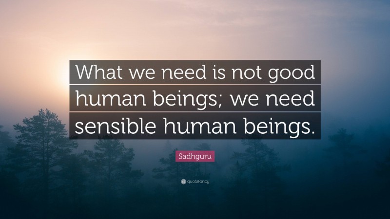 Sadhguru Quote: “What we need is not good human beings; we need sensible human beings.”