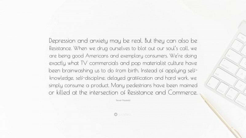 Steven Pressfield Quote: “Depression and anxiety may be real. But they can also be Resistance. When we drug ourselves to blot out our soul’s call, we are being good Americans and exemplary consumers. We’re doing exactly what TV commercials and pop materialist culture have been brainwashing us to do from birth. Instead of applying self-knowledge, self-discipline, delayed gratification and hard work, we simply consume a product. Many pedestrians have been maimed or killed at the intersection of Resistance and Commerce.”