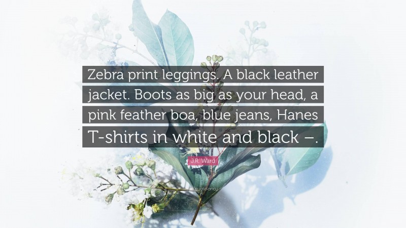 J.R. Ward Quote: “Zebra print leggings. A black leather jacket. Boots as big as your head, a pink feather boa, blue jeans, Hanes T-shirts in white and black –.”