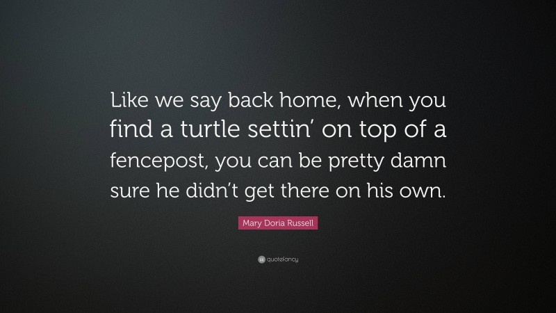 Mary Doria Russell Quote: “Like we say back home, when you find a turtle settin’ on top of a fencepost, you can be pretty damn sure he didn’t get there on his own.”