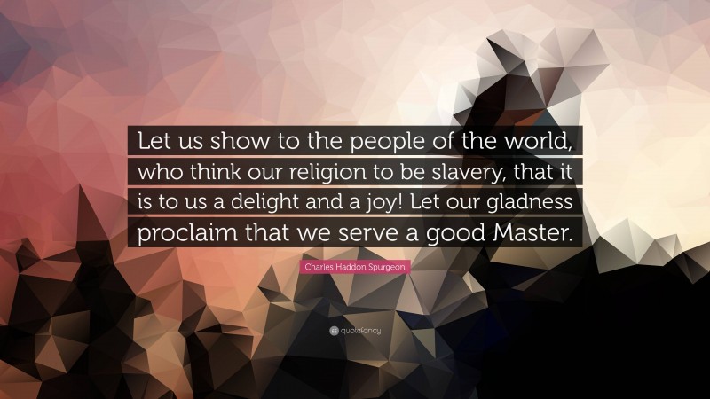 Charles Haddon Spurgeon Quote: “Let us show to the people of the world, who think our religion to be slavery, that it is to us a delight and a joy! Let our gladness proclaim that we serve a good Master.”