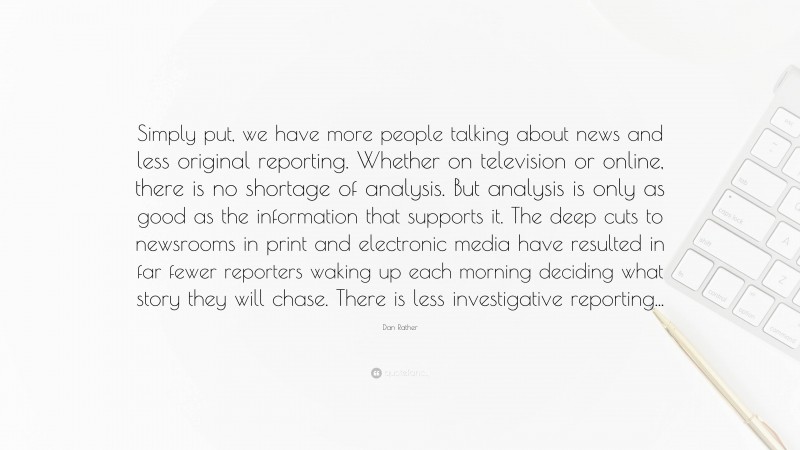 Dan Rather Quote: “Simply put, we have more people talking about news and less original reporting. Whether on television or online, there is no shortage of analysis. But analysis is only as good as the information that supports it. The deep cuts to newsrooms in print and electronic media have resulted in far fewer reporters waking up each morning deciding what story they will chase. There is less investigative reporting...”