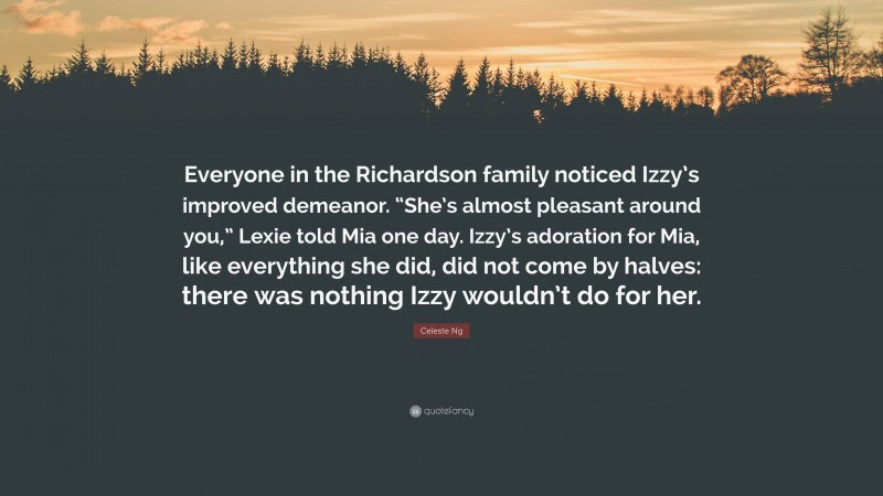 Celeste Ng Quote: “Everyone in the Richardson family noticed Izzy’s improved demeanor. “She’s almost pleasant around you,” Lexie told Mia one day. Izzy’s adoration for Mia, like everything she did, did not come by halves: there was nothing Izzy wouldn’t do for her.”