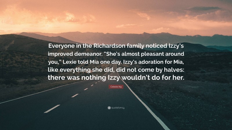 Celeste Ng Quote: “Everyone in the Richardson family noticed Izzy’s improved demeanor. “She’s almost pleasant around you,” Lexie told Mia one day. Izzy’s adoration for Mia, like everything she did, did not come by halves: there was nothing Izzy wouldn’t do for her.”