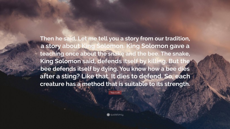 Teju Cole Quote: “Then he said, Let me tell you a story from our tradition, a story about King Solomon. King Solomon gave a teaching once about the snake and the bee. The snake, King Solomon said, defends itself by killing. But the bee defends itself by dying. You know how a bee dies after a sting? Like that. It dies to defend. So, each creature has a method that is suitable to its strength.”