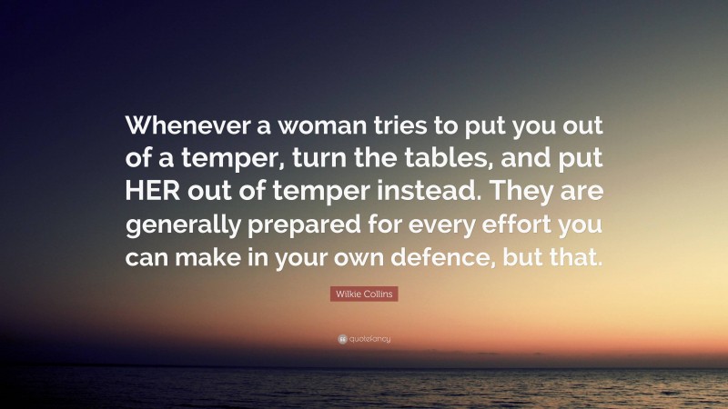 Wilkie Collins Quote: “Whenever a woman tries to put you out of a temper, turn the tables, and put HER out of temper instead. They are generally prepared for every effort you can make in your own defence, but that.”