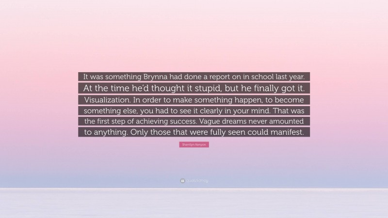 Sherrilyn Kenyon Quote: “It was something Brynna had done a report on in school last year. At the time he’d thought it stupid, but he finally got it. Visualization. In order to make something happen, to become something else, you had to see it clearly in your mind. That was the first step of achieving success. Vague dreams never amounted to anything. Only those that were fully seen could manifest.”