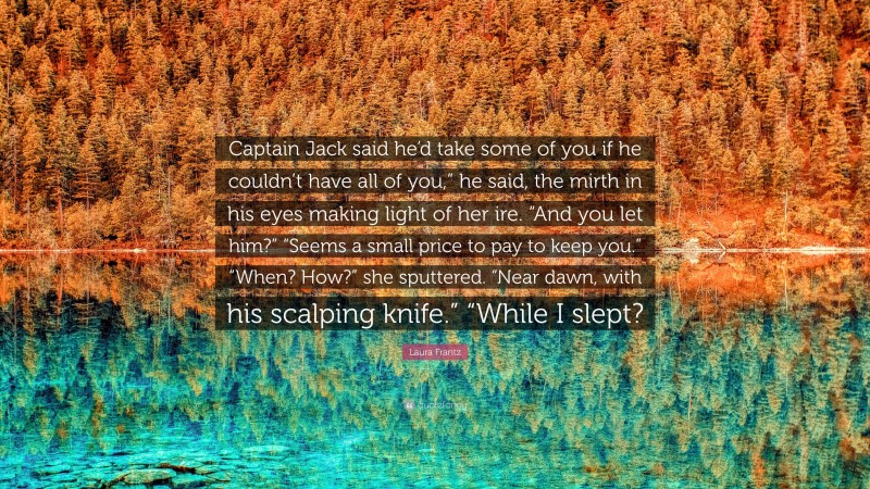 Laura Frantz Quote: “Captain Jack said he’d take some of you if he couldn’t have all of you,” he said, the mirth in his eyes making light of her ire. “And you let him?” “Seems a small price to pay to keep you.” “When? How?” she sputtered. “Near dawn, with his scalping knife.” “While I slept?”