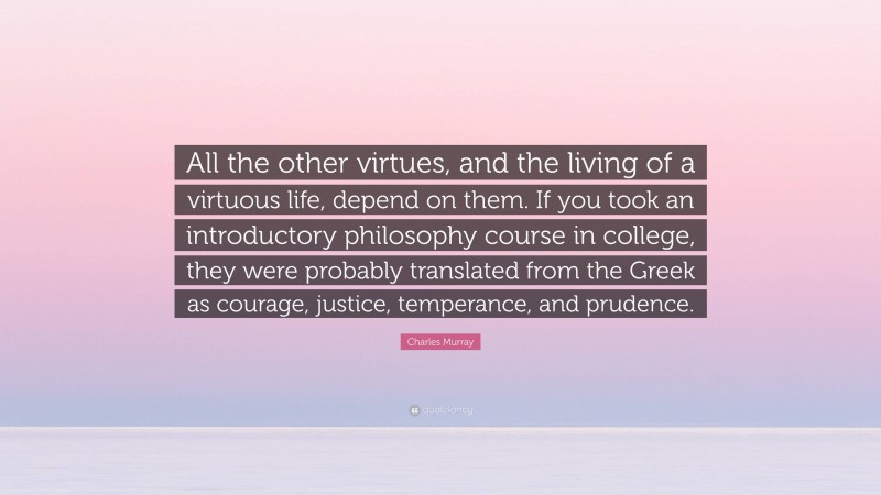 Charles Murray Quote: “All the other virtues, and the living of a virtuous life, depend on them. If you took an introductory philosophy course in college, they were probably translated from the Greek as courage, justice, temperance, and prudence.”