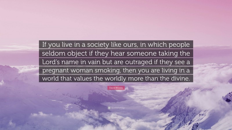 David Brooks Quote: “If you live in a society like ours, in which people seldom object if they hear someone taking the Lord’s name in vain but are outraged if they see a pregnant woman smoking, then you are living in a world that values the worldly more than the divine.”