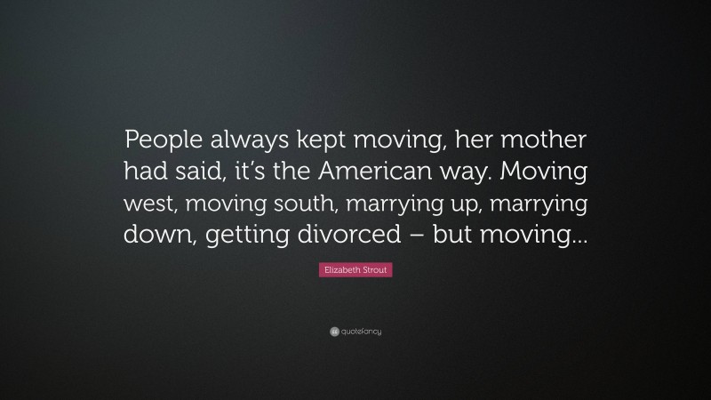 Elizabeth Strout Quote: “People always kept moving, her mother had said, it’s the American way. Moving west, moving south, marrying up, marrying down, getting divorced – but moving...”