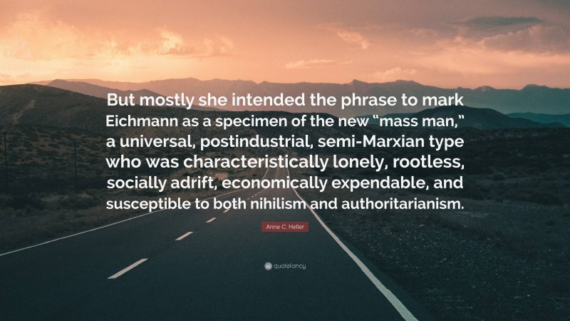 Anne C. Heller Quote: “But mostly she intended the phrase to mark Eichmann as a specimen of the new “mass man,” a universal, postindustrial, semi-Marxian type who was characteristically lonely, rootless, socially adrift, economically expendable, and susceptible to both nihilism and authoritarianism.”