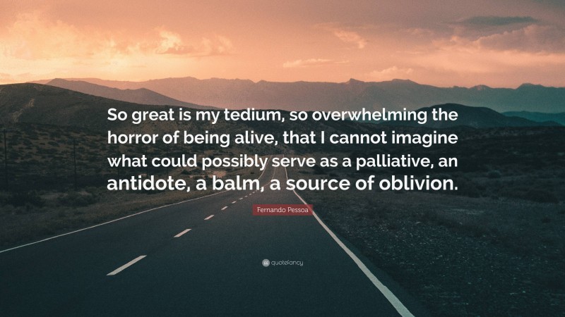 Fernando Pessoa Quote: “So great is my tedium, so overwhelming the horror of being alive, that I cannot imagine what could possibly serve as a palliative, an antidote, a balm, a source of oblivion.”