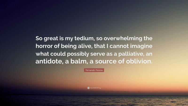 Fernando Pessoa Quote: “So great is my tedium, so overwhelming the horror of being alive, that I cannot imagine what could possibly serve as a palliative, an antidote, a balm, a source of oblivion.”
