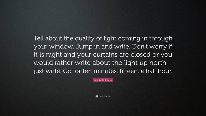 Natalie Goldberg Quote: “Tell about the quality of light coming in through your window. Jump in and write. Don’t worry if it is night and your curtains are closed or you would rather write about the light up north – just write. Go for ten minutes, fifteen, a half hour.”