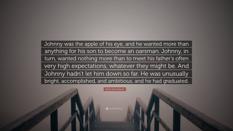 Daniel James Brown Quote: “Johnny was the apple of his eye, and he wanted more than anything for his son to become an oarsman. Johnny, in turn, wanted nothing more than to meet his father’s often very high expectations, whatever they might be. And Johnny hadn’t let him down so far. He was unusually bright, accomplished, and ambitious, and he had graduated.”