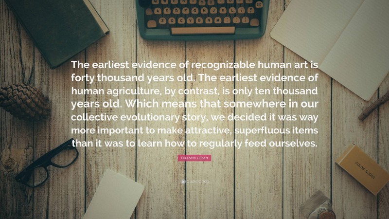 Elizabeth Gilbert Quote: “The earliest evidence of recognizable human art is forty thousand years old. The earliest evidence of human agriculture, by contrast, is only ten thousand years old. Which means that somewhere in our collective evolutionary story, we decided it was way more important to make attractive, superfluous items than it was to learn how to regularly feed ourselves.”