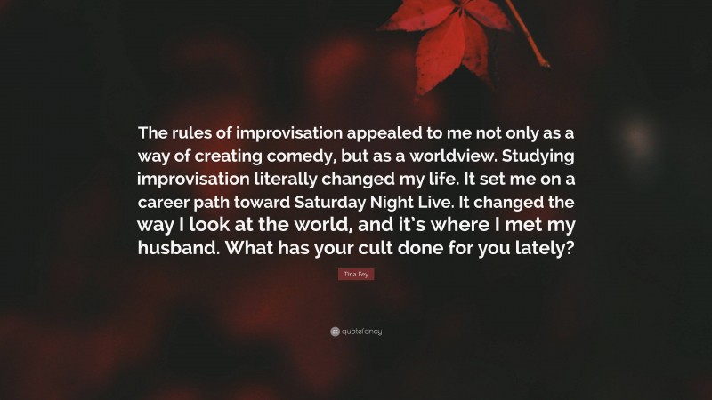 Tina Fey Quote: “The rules of improvisation appealed to me not only as a way of creating comedy, but as a worldview. Studying improvisation literally changed my life. It set me on a career path toward Saturday Night Live. It changed the way I look at the world, and it’s where I met my husband. What has your cult done for you lately?”