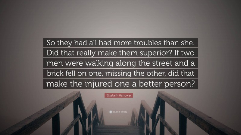 Elizabeth Harrower Quote: “So they had all had more troubles than she. Did that really make them superior? If two men were walking along the street and a brick fell on one, missing the other, did that make the injured one a better person?”