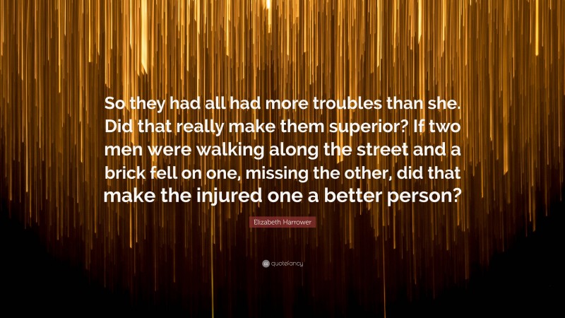Elizabeth Harrower Quote: “So they had all had more troubles than she. Did that really make them superior? If two men were walking along the street and a brick fell on one, missing the other, did that make the injured one a better person?”