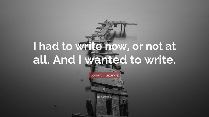 Johan Huizinga Quote: “I had to write now, or not at all. And I wanted to write.”