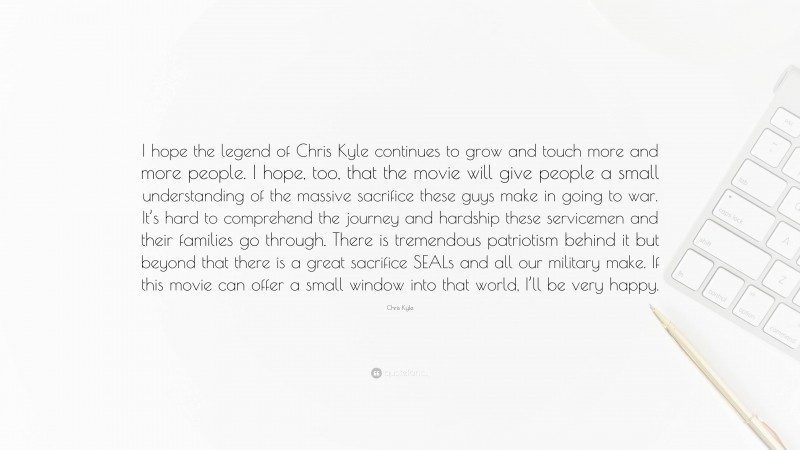 Chris Kyle Quote: “I hope the legend of Chris Kyle continues to grow and touch more and more people. I hope, too, that the movie will give people a small understanding of the massive sacrifice these guys make in going to war. It’s hard to comprehend the journey and hardship these servicemen and their families go through. There is tremendous patriotism behind it but beyond that there is a great sacrifice SEALs and all our military make. If this movie can offer a small window into that world, I’ll be very happy.”