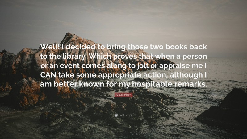 Grace Paley Quote: “Well! I decided to bring those two books back to the library. Which proves that when a person or an event comes along to jolt or appraise me I CAN take some appropriate action, although I am better known for my hospitable remarks.”