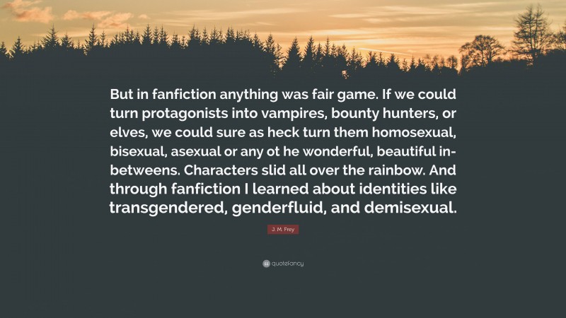 J. M. Frey Quote: “But in fanfiction anything was fair game. If we could turn protagonists into vampires, bounty hunters, or elves, we could sure as heck turn them homosexual, bisexual, asexual or any ot he wonderful, beautiful in-betweens. Characters slid all over the rainbow. And through fanfiction I learned about identities like transgendered, genderfluid, and demisexual.”