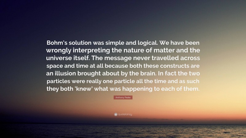 Anthony Peake Quote: “Bohm’s solution was simple and logical. We have been wrongly interpreting the nature of matter and the universe itself. The message never travelled across space and time at all because both these constructs are an illusion brought about by the brain. In fact the two particles were really one particle all the time and as such they both ‘knew’ what was happening to each of them.”