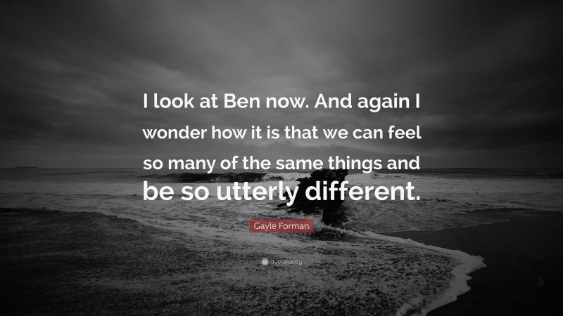 Gayle Forman Quote: “I look at Ben now. And again I wonder how it is that we can feel so many of the same things and be so utterly different.”