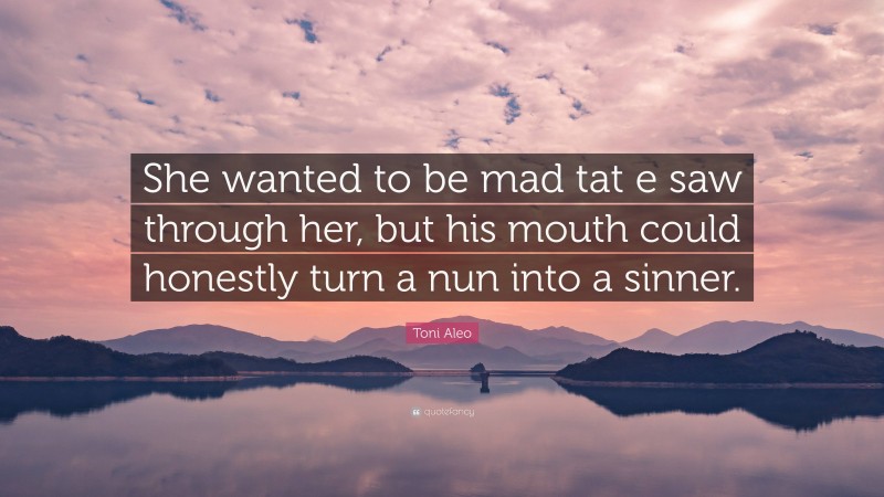 Toni Aleo Quote: “She wanted to be mad tat e saw through her, but his mouth could honestly turn a nun into a sinner.”