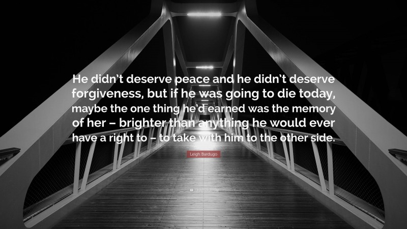 Leigh Bardugo Quote: “He didn’t deserve peace and he didn’t deserve forgiveness, but if he was going to die today, maybe the one thing he’d earned was the memory of her – brighter than anything he would ever have a right to – to take with him to the other side.”