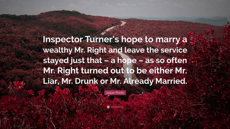 Jasper Fforde Quote: “Inspector Turner’s hope to marry a wealthy Mr. Right and leave the service stayed just that – a hope – as so often Mr. Right turned out to be either Mr. Liar, Mr. Drunk or Mr. Already Married.”