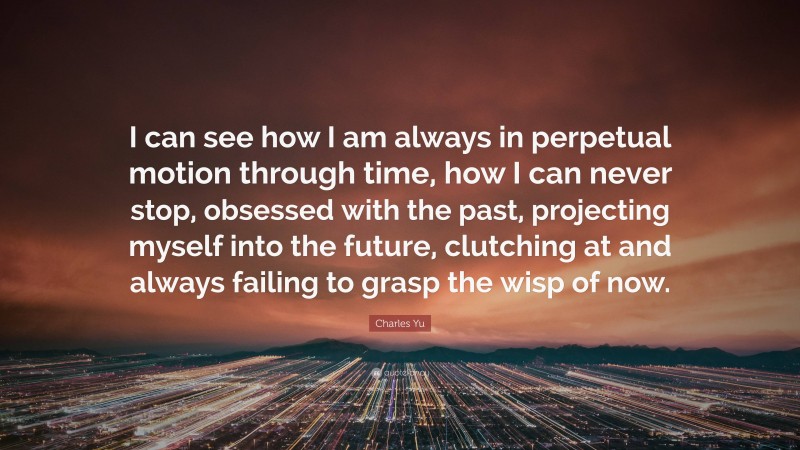 Charles Yu Quote: “I can see how I am always in perpetual motion through time, how I can never stop, obsessed with the past, projecting myself into the future, clutching at and always failing to grasp the wisp of now.”