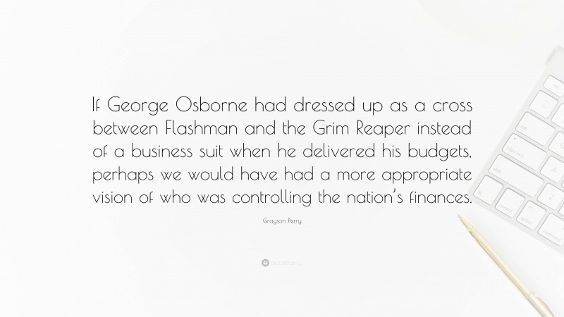 Grayson Perry Quote: “If George Osborne had dressed up as a cross between Flashman and the Grim Reaper instead of a business suit when he delivered his budgets, perhaps we would have had a more appropriate vision of who was controlling the nation’s finances.”