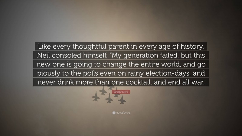 Sinclair Lewis Quote: “Like every thoughtful parent in every age of history, Neil consoled himself, “My generation failed, but this new one is going to change the entire world, and go piously to the polls even on rainy election-days, and never drink more than one cocktail, and end all war.”