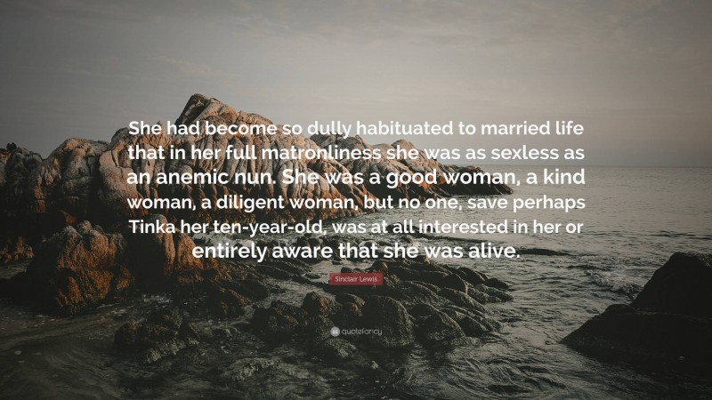 Sinclair Lewis Quote: “She had become so dully habituated to married life that in her full matronliness she was as sexless as an anemic nun. She was a good woman, a kind woman, a diligent woman, but no one, save perhaps Tinka her ten-year-old, was at all interested in her or entirely aware that she was alive.”